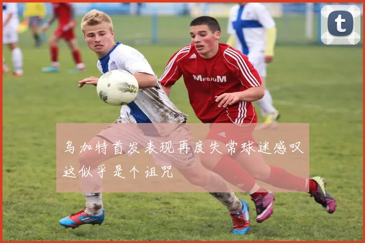 乌加特首发表现再度失常球迷感叹这似乎是个诅咒